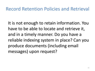 Record Retention Policies and Retrieval
It is not enough to retain information. You
have to be able to locate and retrieve it,
and in a timely manner. Do you have a
reliable indexing system in place? Can you
produce documents (including email
messages) upon request?
12
 