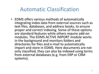 Automatic Classification
• EDMS offers various methods of automatically
integrating index data from external sources such as
text files, databases, and address books, to ensure
proper and correct indexing. Some of these options
are standard features while others require add-on
modules. The EDMS ACTIVE IMPORT module works
in the background and monitors folders and
directories for files and e-mail to automatically
import and store in EDMS. Here documents are not
only classified, they can also be indexed using terms
from external databases (e.g. from ERP or CRM
systems).
21
 