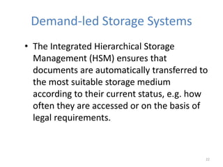 Demand-led Storage Systems
• The Integrated Hierarchical Storage
Management (HSM) ensures that
documents are automatically transferred to
the most suitable storage medium
according to their current status, e.g. how
often they are accessed or on the basis of
legal requirements.
22
 