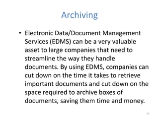 Archiving
• Electronic Data/Document Management
Services (EDMS) can be a very valuable
asset to large companies that need to
streamline the way they handle
documents. By using EDMS, companies can
cut down on the time it takes to retrieve
important documents and cut down on the
space required to archive boxes of
documents, saving them time and money.
24
 