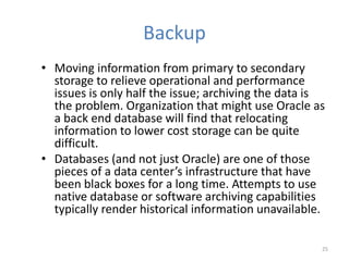 Backup
• Moving information from primary to secondary
storage to relieve operational and performance
issues is only half the issue; archiving the data is
the problem. Organization that might use Oracle as
a back end database will find that relocating
information to lower cost storage can be quite
difficult.
• Databases (and not just Oracle) are one of those
pieces of a data center’s infrastructure that have
been black boxes for a long time. Attempts to use
native database or software archiving capabilities
typically render historical information unavailable.
25
 