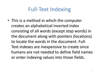 Full-Text Indexing
• This is a method in which the computer
creates an alphabetical inverted index
consisting of all words (except stop words) in
the document along with pointers (locations)
to locate the words in the document. Full-
Text indexes are inexpensive to create since
humans are not needed to define field names
or enter indexing values into those fields.
5
 