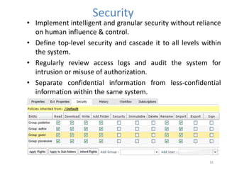 Security
• Implement intelligent and granular security without reliance
on human influence & control.
• Define top-level security and cascade it to all levels within
the system.
• Regularly review access logs and audit the system for
intrusion or misuse of authorization.
• Separate confidential information from less-confidential
information within the same system.
16
 