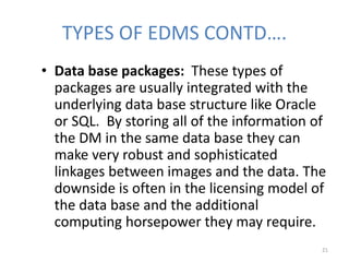 TYPES OF EDMS CONTD….
• Data base packages: These types of
packages are usually integrated with the
underlying data base structure like Oracle
or SQL. By storing all of the information of
the DM in the same data base they can
make very robust and sophisticated
linkages between images and the data. The
downside is often in the licensing model of
the data base and the additional
computing horsepower they may require.
21
 