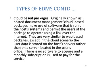 TYPES OF EDMS CONTD….
• Cloud based packages: Originally known as
hosted document management 'cloud' based
packages make use of software that is run on
the host's systems and permit the users of the
package to operate using a link over the
internet. They are very similar to web based
packages, except in the cloud scenario the
user data is stored on the host’s servers rather
than on a server located in the user's
office. There is no software to acquire and a
monthly subscription is used to pay for the
service.
22
 