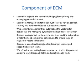 Component of ECM
• Document capture and document imaging for capturing and
managing paper documents
• Document management for check-in/check-out, version control,
security and library services for business documents
• Web content management for automating the Webmaster
bottleneck, and managing dynamic content and user interaction
• Records management for long-term archiving and the automation
of retention and compliance policies, and to ensure legal or
regulatory record compliance
• Document-centric collaboration for document sharing and
supporting project teams
• Workflow for supporting business processes and routing content,
assigning work tasks and states, and creating audit trails
26
 