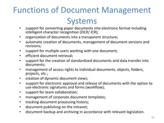 Functions of Document Management
Systems
• support for converting paper documents into electronic format including
intelligent character recognition (OCR/ ICR);
• organization of documents into a transparent structure;
• automatic creation of documents, management of document versions and
revisions;
• support for multiple users working with one document;
• efficient document retrieval;
• support for the creation of standardized documents and data transfer into
documents;
• management of access rights to individual documents, objects, folders,
projects, etc.;
• creation of dynamic document views;
• support for electronic approval and release of documents with the option to
use electronic signatures and forms (workflow);
• support for team collaboration;
• management of corporate document templates;
• tracking document processing history;
• document publishing on the intranet;
• document backup and archiving in accordance with relevant legislation.
28
 