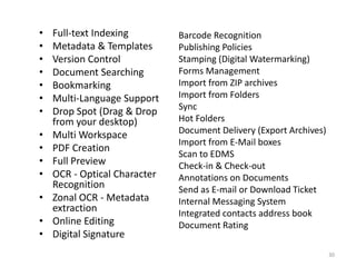 Barcode Recognition
Publishing Policies
Stamping (Digital Watermarking)
Forms Management
Import from ZIP archives
Import from Folders
Sync
Hot Folders
Document Delivery (Export Archives)
Import from E-Mail boxes
Scan to EDMS
Check-in & Check-out
Annotations on Documents
Send as E-mail or Download Ticket
Internal Messaging System
Integrated contacts address book
Document Rating
• Full-text Indexing
• Metadata & Templates
• Version Control
• Document Searching
• Bookmarking
• Multi-Language Support
• Drop Spot (Drag & Drop
from your desktop)
• Multi Workspace
• PDF Creation
• Full Preview
• OCR - Optical Character
Recognition
• Zonal OCR - Metadata
extraction
• Online Editing
• Digital Signature
30
 