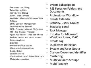 Documents archiving
Retention policies
Incremental Backup
SOAP - Web Services
WebDAV - Microsoft Windows Web
Folders
CMIS, Content Management
Interoperability Services
CIFS - Common Internet File System
FTP - File Transfer Protocol
Apple iOS devices - iPad and iPhone
Android tablets and smart phones
Joomla explorer
Dropbox
Microsoft Office Add-in
Microsoft Outlook Add-in
Google Drive
Citrix ShareFile
LDAP and Microsoft Active Directory
Metadata extraction
• Events Subscription
• RSS Feeds on Folders and
Documents
• Professional Workflow
• Events Calendar
• Security, Users, Groups
• Statistics panel
• Task Manager
• Installer for Microsoft
Windows, Linux, MAC
• Events Log
• Duplicates Detection
• System and User Quota
• Custom Document Identifier
• Clustering
• Multi Volumes Storage
• Multi Tenancy 31
 