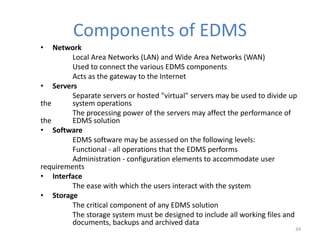 Components of EDMS
• Network
Local Area Networks (LAN) and Wide Area Networks (WAN)
Used to connect the various EDMS components
Acts as the gateway to the Internet
• Servers
Separate servers or hosted "virtual" servers may be used to divide up
the system operations
The processing power of the servers may affect the performance of
the EDMS solution
• Software
EDMS software may be assessed on the following levels:
Functional - all operations that the EDMS performs
Administration - configuration elements to accommodate user
requirements
• Interface
The ease with which the users interact with the system
• Storage
The critical component of any EDMS solution
The storage system must be designed to include all working files and
documents, backups and archived data
34
 