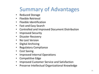 Summary of Advantages
• Reduced Storage
• Flexible Retrieval
• Flexible Identification
• Fast and Easy Search
• Controlled and Improved Document Distribution
• Improved Security
• Disaster Recovery
• No Lost Version
• Digital Archiving
• Regulatory Compliance
• Cost Saving
• Improved Internal Operations
• Competitive Edge
• Improved Customer Service and Satisfaction
• Preserve Intellectual Organizational Knowledge
36
 