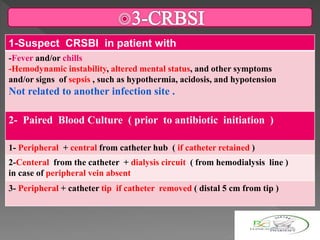 1-Suspect CRSBI in patient with
-Fever and/or chills
-Hemodynamic instability, altered mental status, and other symptoms
and/or signs of sepsis , such as hypothermia, acidosis, and hypotension
Not related to another infection site .
2- Paired Blood Culture ( prior to antibiotic initiation )
therapy )
1- Peripheral + central from catheter hub ( if catheter retained )
2-Centeral from the catheter + dialysis circuit ( from hemodialysis line )
in case of peripheral vein absent
3- Peripheral + catheter tip if catheter removed ( distal 5 cm from tip )
 