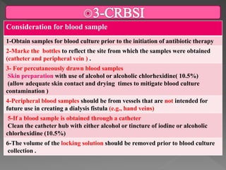 Consideration for blood sample
1-Obtain samples for blood culture prior to the initiation of antibiotic therapy
2-Marke the bottles to reflect the site from which the samples were obtained
(catheter and peripheral vein ) .
3- For percutaneously drawn blood samples
Skin preparation with use of alcohol or alcoholic chlorhexidine( 10.5%)
(allow adequate skin contact and drying times to mitigate blood culture
contamination )
4-Peripheral blood samples should be from vessels that are not intended for
future use in creating a dialysis fistula (e.g., hand veins)
5-If a blood sample is obtained through a catheter
Clean the catheter hub with either alcohol or tincture of iodine or alcoholic
chlorhexidine (10.5%)
6-The volume of the locking solution should be removed prior to blood culture
collection .
 