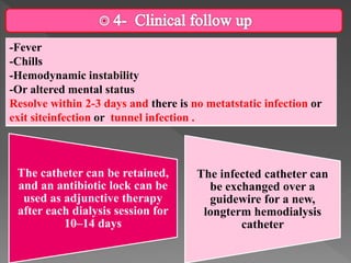 -Fever
-Chills
-Hemodynamic instability
-Or altered mental status
Resolve within 2-3 days and there is no metatstatic infection or
exit siteinfection or tunnel infection .
The catheter can be retained,
and an antibiotic lock can be
used as adjunctive therapy
after each dialysis session for
10–14 days
The infected catheter can
be exchanged over a
guidewire for a new,
longterm hemodialysis
catheter
 