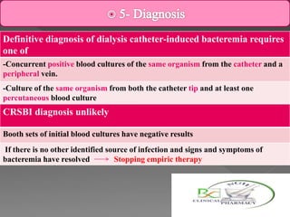 Definitive diagnosis of dialysis catheter-induced bacteremia requires
one of
-Concurrent positive blood cultures of the same organism from the catheter and a
peripheral vein.
-Culture of the same organism from both the catheter tip and at least one
percutaneous blood culture
CRSBI diagnosis unlikely
Booth sets of initial blood cultures have negative results
If there is no other identified source of infection and signs and symptoms of
bacteremia have resolved Stopping empiric therapy
 