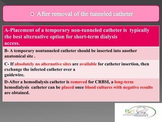 A-Placement of a temporary non-tunneled catheter is typically
the best alternative option for short-term dialysis
access.
B- A temporary nontunneled catheter should be inserted into another
anatomical site .
C- If absolutely no alternative sites are available for catheter insertion, then
exchange the infected catheter over a
guidewire.
D-After a hemodialysis catheter is removed for CRBSI, a long-term
hemodialysis catheter can be placed once blood cultures with negative results
are obtained.
 
