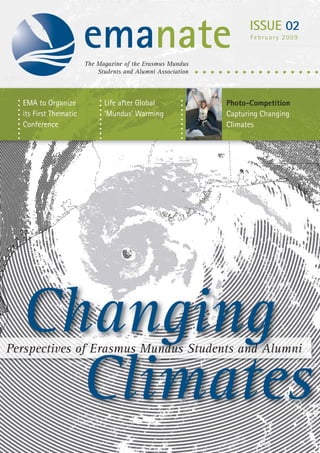 emanate                                     ISSUE 02
                                                                   February 2009



                       The Magazine of the Erasmus Mundus
                           Students and Alumni Association



  EMA to Organize            Life after Global               Photo-Competition
  its First Thematic         ‘Mundus’ Warming                Capturing Changing
  Conference                                                 Climates




  Changing
Perspectives of Erasmus Mundus Students and Alumni


    Climates
 
