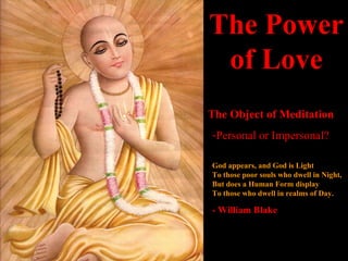 The Power of Love The Object of Meditation Personal or Impersonal? God appears, and God is Light To those poor souls who dwell in Night, But does a Human Form display To those who dwell in realms of Day. - William Blake 