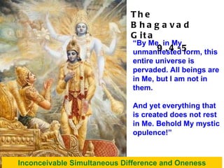“ By Me, in My unmanifested form, this entire universe is pervaded. All beings are in Me, but I am not in them.  And yet everything that is created does not rest in Me. Behold My mystic opulence!” Inconceivable Simultaneous Difference and Oneness The Bhagavad Gita 9.4-5 