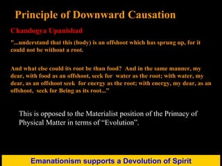 Emanationism supports a Devolution of Spirit Principle of Downward Causation Chandogya Upanishad "...understand that this (body) is an offshoot which has sprung up, for it could not be without a root.  And what else could its root be than food?  And in the same manner, my dear, with food as an offshoot, seek for  water as the root; with water, my dear, as an offshoot seek  for energy as the root; with energy, my dear, as an offshoot,  seek for Being as its root...” This is opposed to the Materialist position of the Primacy of Physical Matter in terms of “Evolution”. 