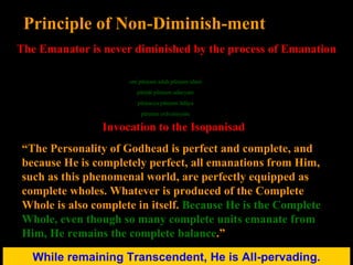 While remaining Transcendent, He is All-pervading. Principle of Non-Diminish-ment The Emanator is never diminished by the process of Emanation Invocation to the Isopanisad “ The Personality of Godhead is perfect and complete, and because He is completely perfect, all emanations from Him, such as this phenomenal world, are perfectly equipped as complete wholes. Whatever is produced of the Complete Whole is also complete in itself.  Because He is the Complete Whole, even though so many complete units emanate from Him, He remains the complete balance .” oḿ pūrṇam adaḥ pūrṇam idaḿ pūrṇāt pūrṇam udacyate pūrṇasya pūrṇam ādāya pūrṇam evāvaśiṣyate 