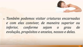    Também podemos visitar criaturas encarnadas
    e com elas conviver, de maneira superior ou
    inferior, conforme sejam o grau de
    evolução, propósitos e anseios, nossos e delas.
 
