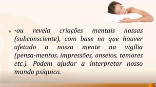    -ou revela criações mentais nossas
    (subconsciente), com base no que houver
    afetado a nossa mente na vigília
    (pensa-mentos, impressões, anseios, temores
    etc.). Podem ajudar a interpretar nosso
    mundo psíquico.
 