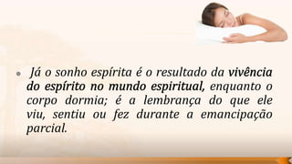     Já o sonho espírita é o resultado da
                                       enquanto o
    corpo dormia; é a lembrança do que ele
    viu, sentiu ou fez durante a emancipação
    parcial.
 