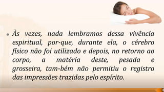    Às vezes, nada lembramos dessa vivência
    espiritual, por-que, durante ela, o cérebro
    físico não foi utilizado e depois, no retorno ao
    corpo, a matéria deste, pesada e
    grosseira, tam-bém não permitiu o registro
    das impressões trazidas pelo espírito.
 