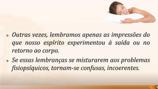    Outras vezes, lembramos apenas as impressões do
    que nosso espírito experimentou à saída ou no
    retorno ao corpo.
   Se essas lembranças se misturarem aos problemas
    fisiopsíquicos, tornam-se confusas, incoerentes.
 