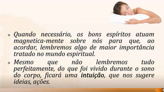    Quando necessário, os bons espíritos atuam
    magnetica-mente sobre nós para que, ao
    acordar, lembremos algo de maior importância
    tratado no mundo espiritual.
   Mesmo        que   não       lembremos      tudo
    perfeitamente, do que foi vivido durante o sono
    do corpo, ficará uma            , que nos sugere
    ideias, ações.
 