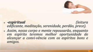    -espiritual                                (leitura
    edificante, meditação, serenidade, perdão, prece).
   Assim, nosso corpo e mente repousarão, enquanto
    em espírito teremos melhor oportunidade de
    alcançar a convi-vência com os espíritos bons e
    amigos.
 