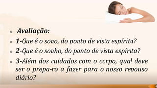     Avaliação:
   1-Que é o sono, do ponto de vista espírita?
   2-Que é o sonho, do ponto de vista espírita?
   3-Além dos cuidados com o corpo, qual deve
    ser o prepa-ro a fazer para o nosso repouso
    diário?
 