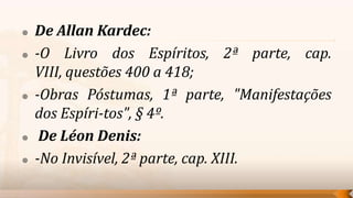    De Allan Kardec:
   -O Livro dos Espíritos, 2ª parte, cap.
    VIII, questões 400 a 418;
   -Obras Póstumas, 1ª parte, "Manifestações
    dos Espíri-tos", § 4º.
    De Léon Denis:
   -No Invisível, 2ª parte, cap. XIII.
 