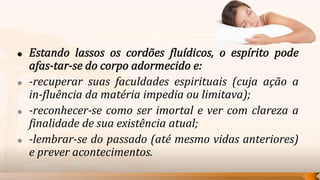    -recuperar suas faculdades espirituais (cuja ação a
    in-fluência da matéria impedia ou limitava);
   -reconhecer-se como ser imortal e ver com clareza a
    finalidade de sua existência atual;
   -lembrar-se do passado (até mesmo vidas anteriores)
    e prever acontecimentos.
 