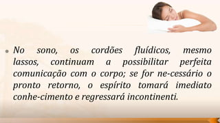    No sono, os cordões fluídicos, mesmo
    lassos, continuam a possibilitar perfeita
    comunicação com o corpo; se for ne-cessário o
    pronto retorno, o espírito tomará imediato
    conhe-cimento e regressará incontinenti.
 