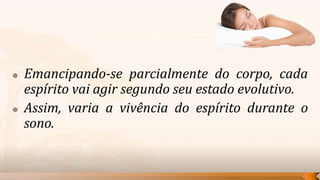    Emancipando-se parcialmente do corpo, cada
    espírito vai agir segundo seu estado evolutivo.
   Assim, varia a vivência do espírito durante o
    sono.
 