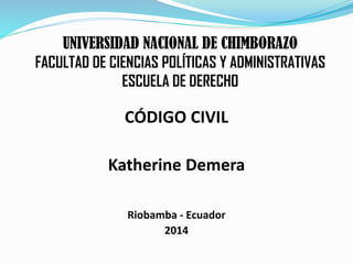 UNIVERSIDAD NACIONAL DE CHIMBORAZO
FACULTAD DE CIENCIAS POLÍTICAS Y ADMINISTRATIVAS
ESCUELA DE DERECHO
CÓDIGO CIVIL
Katherine Demera
Riobamba - Ecuador
2014
 