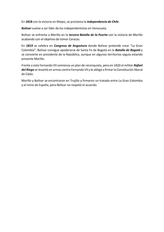 En 1818 con la victoria en Maipú, se proclama la independencia de Chile.
Bolívar vuelve a ser líder de los independentistas en Venezuela.
Bolívar se enfrenta a Morillo en la tercera Batalla de la Puerta con la victoria de Morillo
acabando con el objetivo de tomar Caracas.
En 1819 se celebra en Congreso de Angostura donde Bolívar pretende crear “La Gran
Colombia”. Bolívar consigue apoderarse de Santa Fe de Bogotá en la Batalla de Bogotá y
se convierte en presidente de la República, aunque en algunos territorios seguía estando
presente Morillo.
Frente a esto Fernando VII comienza un plan de reconquista, pero en 1820 el militar Rafael
del Riego se levantó en armas contra Fernando VII y le obligó a firmar la Constitución liberal
de Cádiz.
Morillo y Bolívar se encontraron en Trujillo y firmaron un tratado entre La Gran Colombia
y el reino de España, pero Bolívar no respetó el acuerdo.
 