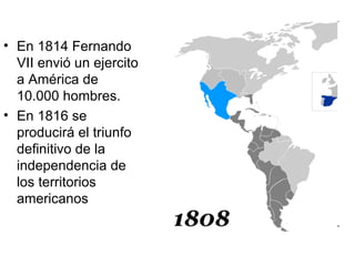 • En 1814 Fernando
  VII envió un ejercito
  a América de
  10.000 hombres.
• En 1816 se
  producirá el triunfo
  definitivo de la
  independencia de
  los territorios
  americanos
 