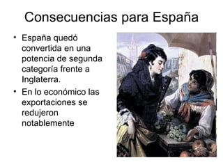 Consecuencias para España
• España quedó
  convertida en una
  potencia de segunda
  categoría frente a
  Inglaterra.
• En lo económico las
  exportaciones se
  redujeron
  notablemente
 