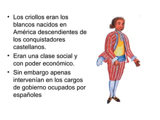 • Los criollos eran los
  blancos nacidos en
  América descendientes de
  los conquistadores
  castellanos.
• Eran una clase social y
  con poder económico.
• Sin embargo apenas
  intervenían en los cargos
  de gobierno ocupados por
  españoles
 