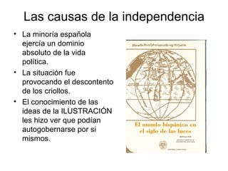 Las causas de la independencia
• La minoría española
  ejercía un dominio
  absoluto de la vida
  política.
• La situación fue
  provocando el descontento
  de los criollos.
• El conocimiento de las
  ideas de la ILUSTRACIÓN
  les hizo ver que podían
  autogobernarse por si
  mismos.
 