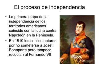 El proceso de independencia
• La primera etapa de la
  independencia de los
  territorios americanos
  coincide con la lucha contra
  Napoleón en la Península.
• En 1810 los criollos optaron
  por no someterse a José I
  Bonaparte pero tampoco
  recocían al Fernando VII
 