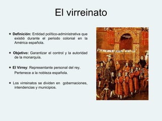 El virreinato
 Definición: Entidad político-administrativa que
existió durante el periodo colonial en la
América española.
 Objetivo: Garantizar el control y la autoridad
de la monarquía.
 El Virrey: Representante personal del rey.
Pertenece a la nobleza española.
 Los virreinatos se dividen en gobernaciones,
intendencias y municipios.
 