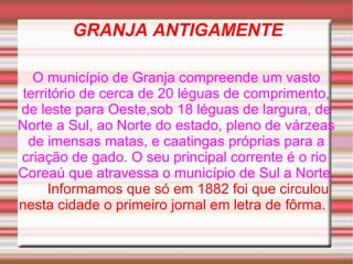 GRANJA ANTIGAMENTE O município de Granja compreende um vasto território de cerca de 20 léguas de comprimento, de leste para Oeste,sob 18 léguas de largura, de Norte a Sul, ao Norte do estado, pleno de várzeas de imensas matas, e caatingas próprias para a criação de gado. O seu principal corrente é o rio  Coreaú que atravessa o município de Sul a Norte.  Informamos que só em 1882 foi que circulou nesta cidade o primeiro jornal em letra de fôrma.   