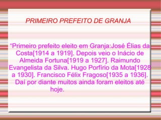 PRIMEIRO PREFEITO DE GRANJA “ Primeiro prefeito eleito em Granja:José Élias da Costa[1914 a 1919]. Depois veio o Inácio de Almeida Fortuna[1919 a 1927]. Raimundo Evangelista da Silva. Hugo Porfírio da Mota[1928 a 1930]. Francisco Félix Fragoso[1935 a 1936]. Daí por diante muitos ainda foram eleitos até hoje.  