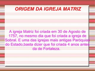 ORIGEM DA IGREJA MATRIZ A igreja Matriz foi criada em 30 de Agosto de 1757, no mesmo dia que foi criada a igreja de Sobral. E uma das igrejas mais antigas Paróquias do Estado,basta dizer que foi criada 4 anos antes da de Fortaleza.  