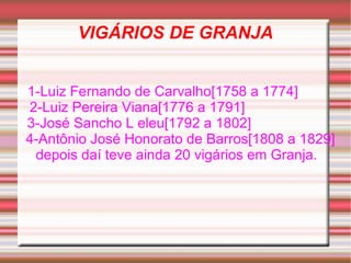 VIGÁRIOS DE GRANJA 1-Luiz Fernando de Carvalho[1758 a 1774]  2-Luiz Pereira Viana[1776 a 1791]  3-José Sancho L eleu[1792 a 1802]  4-Antônio José Honorato de Barros[1808 a 1829] depois daí teve ainda 20 vigários em Granja.  