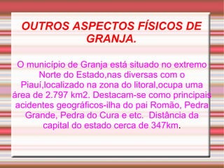 OUTROS ASPECTOS FÍSICOS DE GRANJA. O município de Granja está situado no extremo Norte do Estado,nas diversas com o Piauí,localizado na zona do litoral,ocupa uma área de 2.797 km2. Destacam-se como principais acidentes geográficos-ilha do pai Romão, Pedra Grande, Pedra do Cura e etc.  Distância da capital do estado cerca de 347km . 